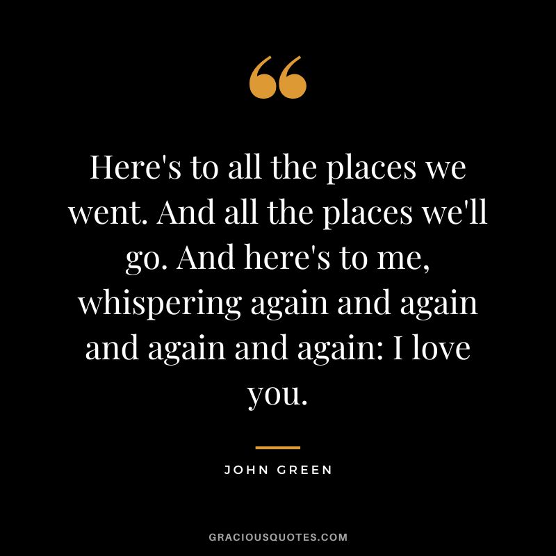 Here's to all the places we went. And all the places we'll go. And here's to me, whispering again and again and again and again I love you.