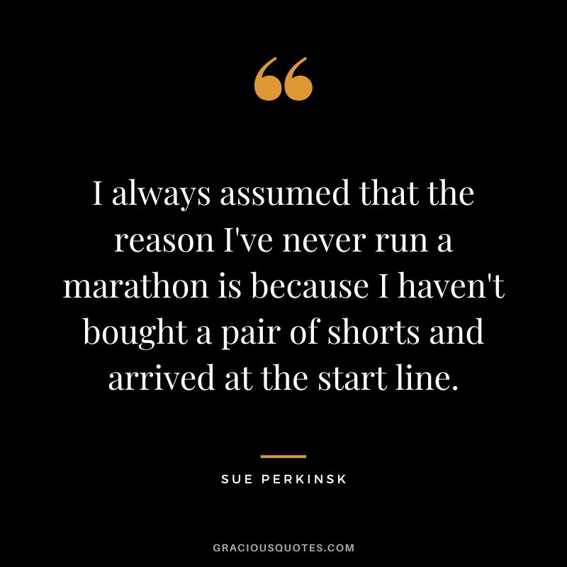 I always assumed that the reason I've never run a marathon is because I haven't bought a pair of shorts and arrived at the start line. - Sue Perkinsk