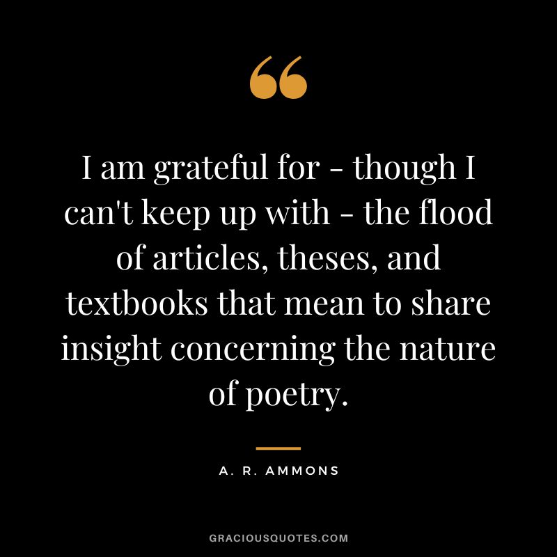 I am grateful for - though I can't keep up with - the flood of articles, theses, and textbooks that mean to share insight concerning the nature of poetry. - A. R. Ammons