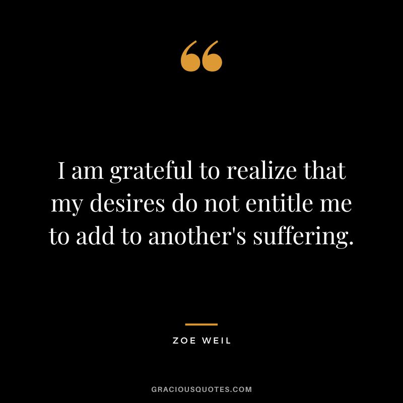 I am grateful to realize that my desires do not entitle me to add to another's suffering. - Zoe Weil