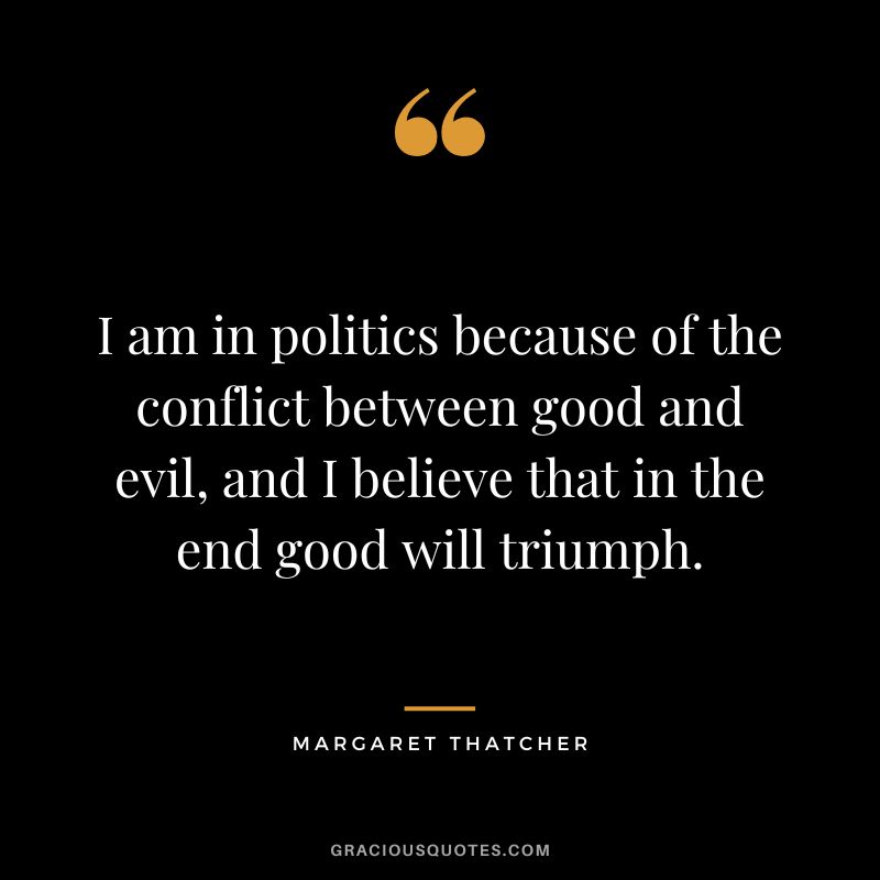 I am in politics because of the conflict between good and evil, and I believe that in the end good will triumph.