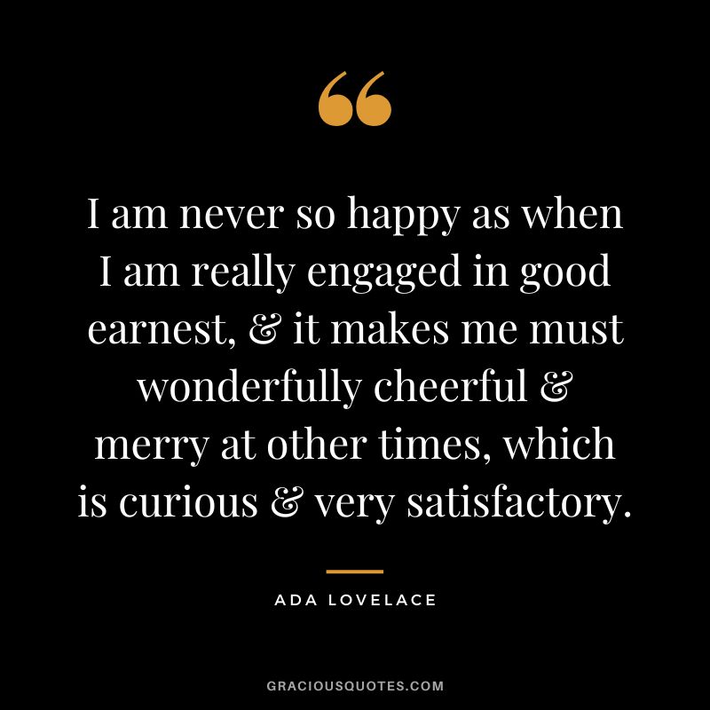 I am never so happy as when I am really engaged in good earnest, & it makes me must wonderfully cheerful & merry at other times, which is curious & very satisfactory. - Ada Lovelace