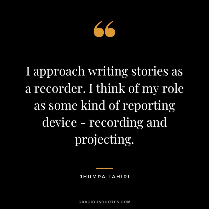 I approach writing stories as a recorder. I think of my role as some kind of reporting device - recording and projecting.