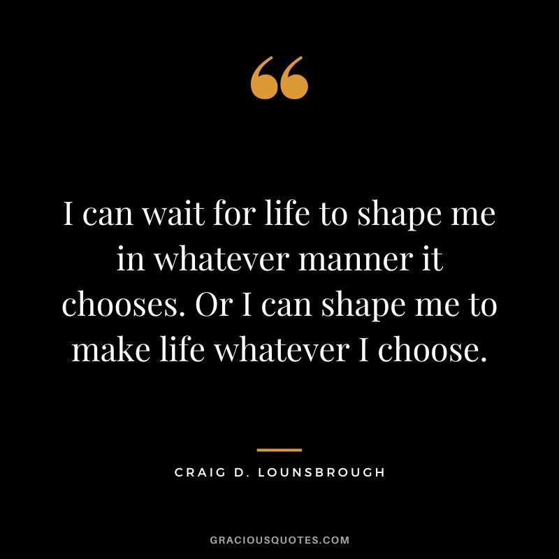 I can wait for life to shape me in whatever manner it chooses. Or I can shape me to make life whatever I choose. - Craig D. Lounsbrough