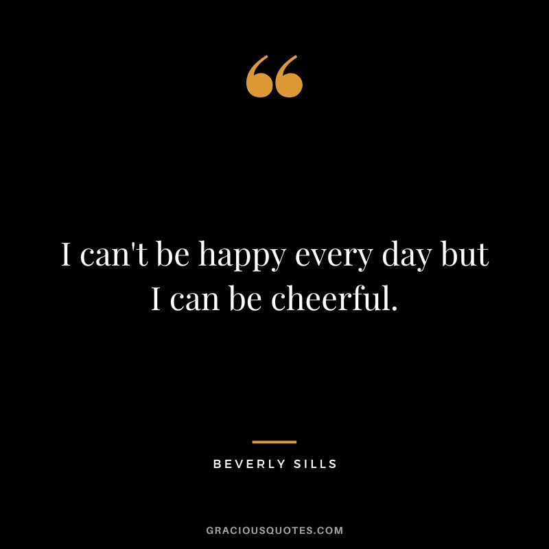 I can't be happy every day but I can be cheerful.