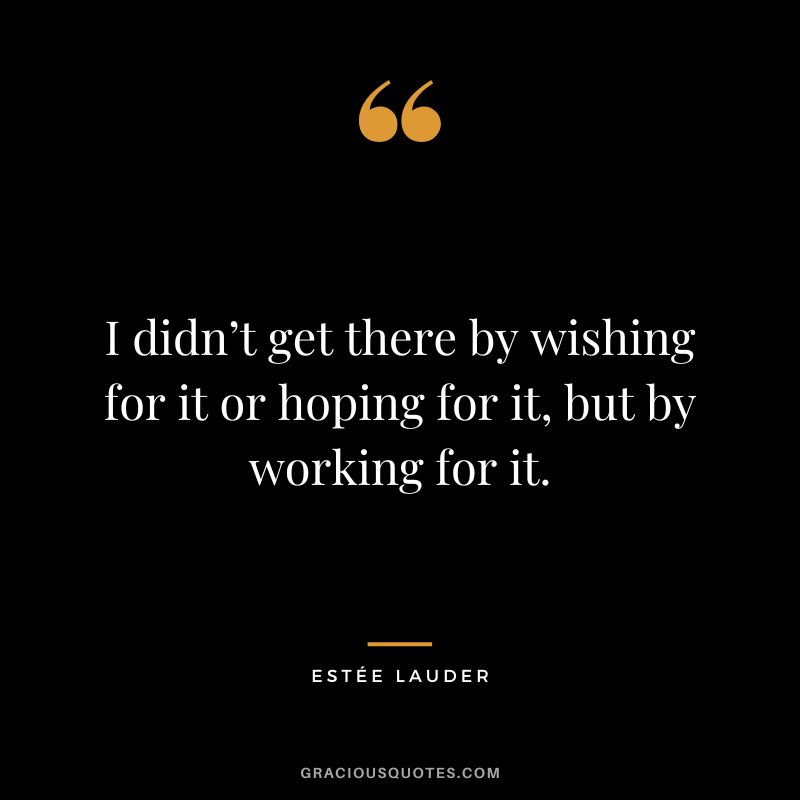 I didn’t get there by wishing for it or hoping for it, but by working for it.
