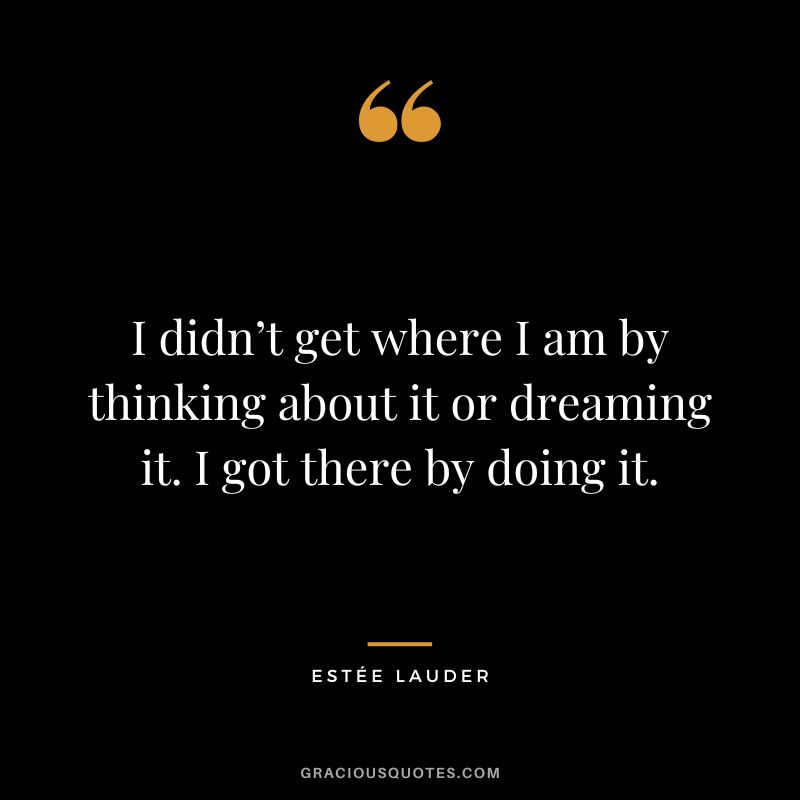 I didn’t get where I am by thinking about it or dreaming it. I got there by doing it.