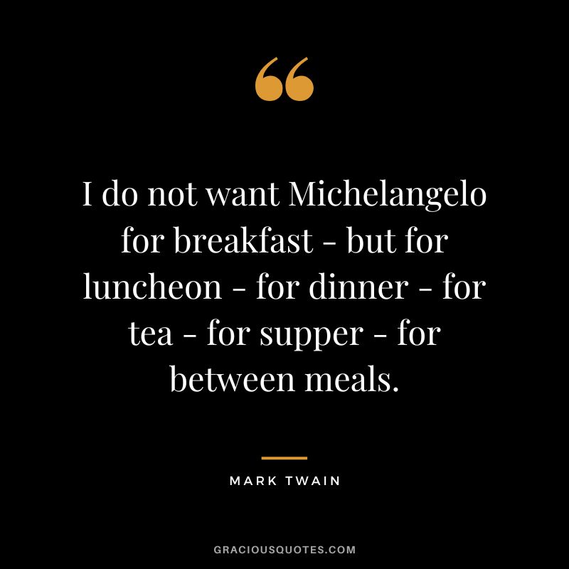 I do not want Michelangelo for breakfast - but for luncheon - for dinner - for tea - for supper - for between meals. - Mark Twain