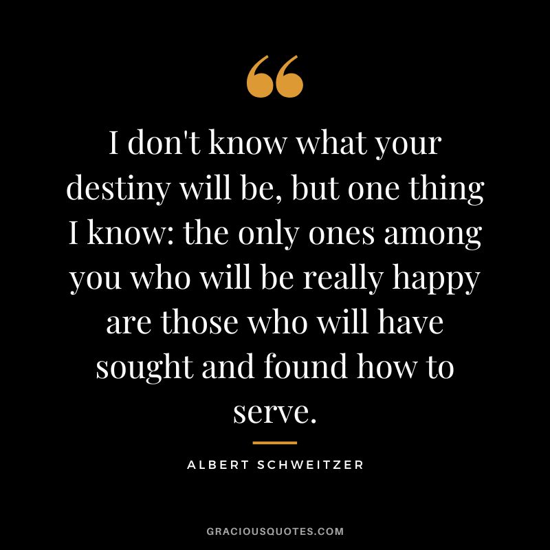 I don't know what your destiny will be, but one thing I know the only ones among you who will be really happy are those who will have sought and found how to serve. - Albert Schweitzer