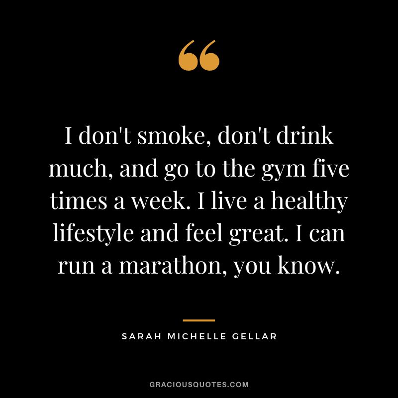 I don't smoke, don't drink much, and go to the gym five times a week. I live a healthy lifestyle and feel great. I can run a marathon, you know. - Sarah Michelle Gellar