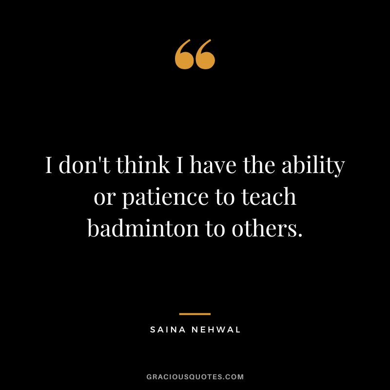 I don't think I have the ability or patience to teach badminton to others. - Saina Nehwal