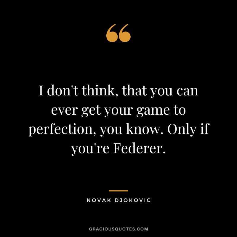 I don't think, that you can ever get your game to perfection, you know. Only if you're Federer. - Novak Djokovic