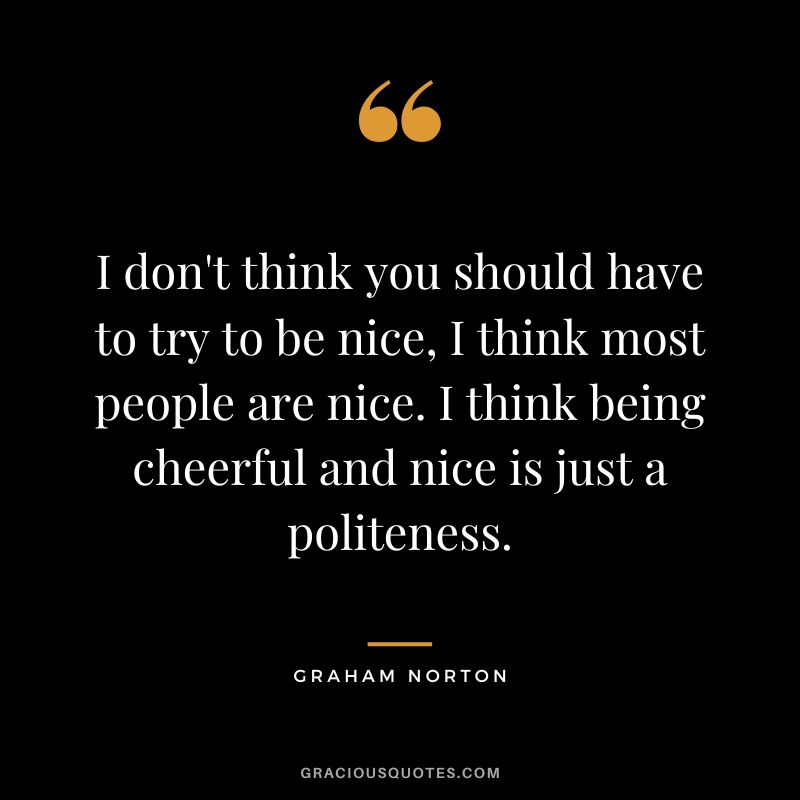 I don't think you should have to try to be nice, I think most people are nice. I think being cheerful and nice is just a politeness. - Graham Norton