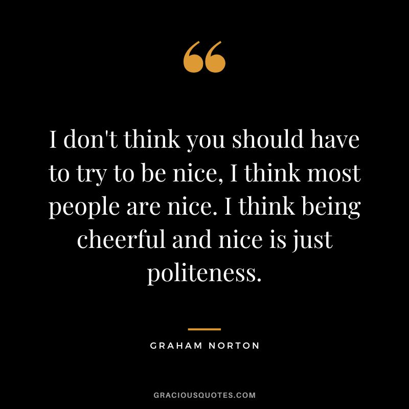 I don't think you should have to try to be nice, I think most people are nice. I think being cheerful and nice is just politeness. - Graham Norton