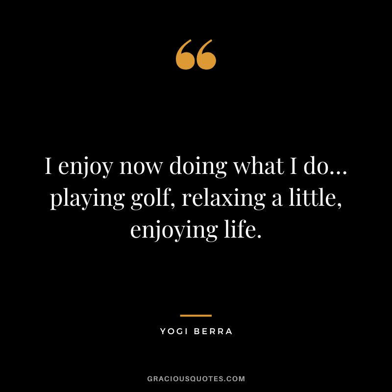 I enjoy now doing what I do… playing golf, relaxing a little, enjoying life. - Yogi Berra