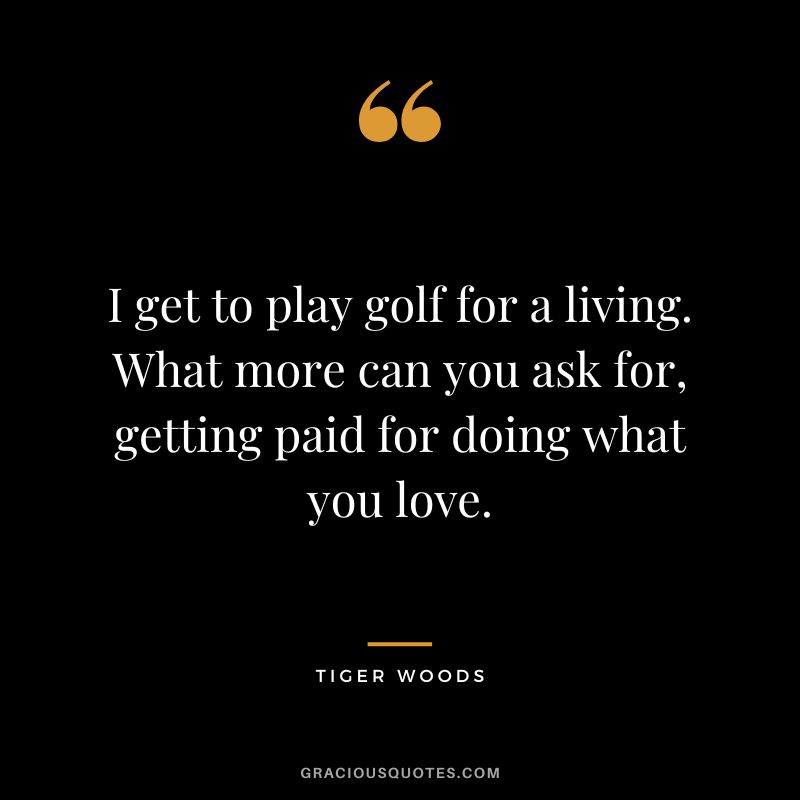 I get to play golf for a living. What more can you ask for, getting paid for doing what you love. - Tiger Woods