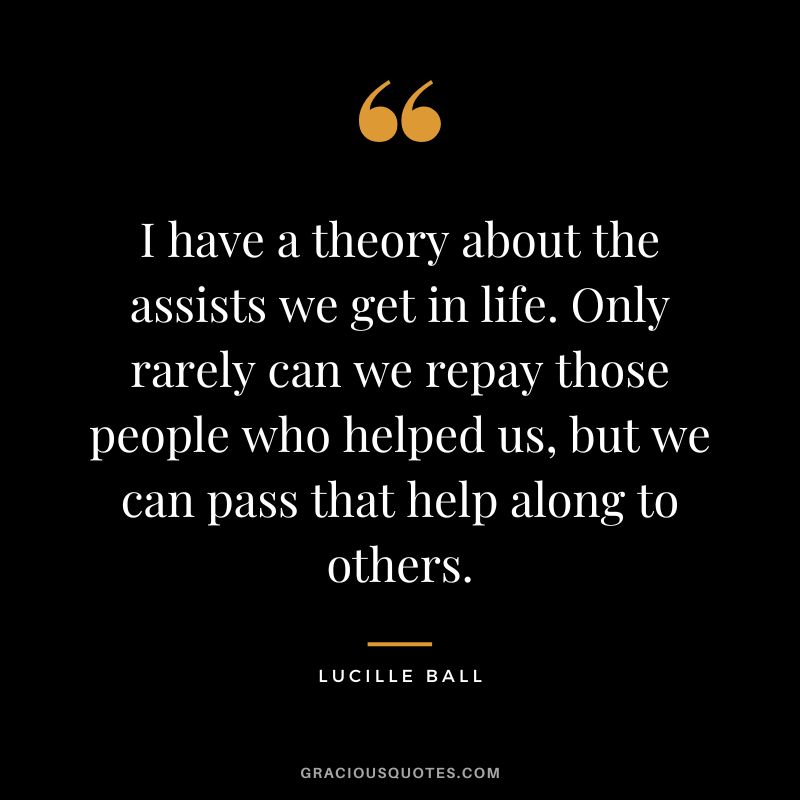 I have a theory about the assists we get in life. Only rarely can we repay those people who helped us, but we can pass that help along to others.