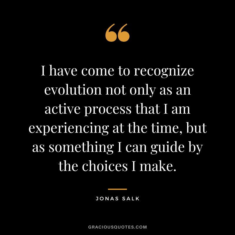 I have come to recognize evolution not only as an active process that I am experiencing at the time, but as something I can guide by the choices I make.