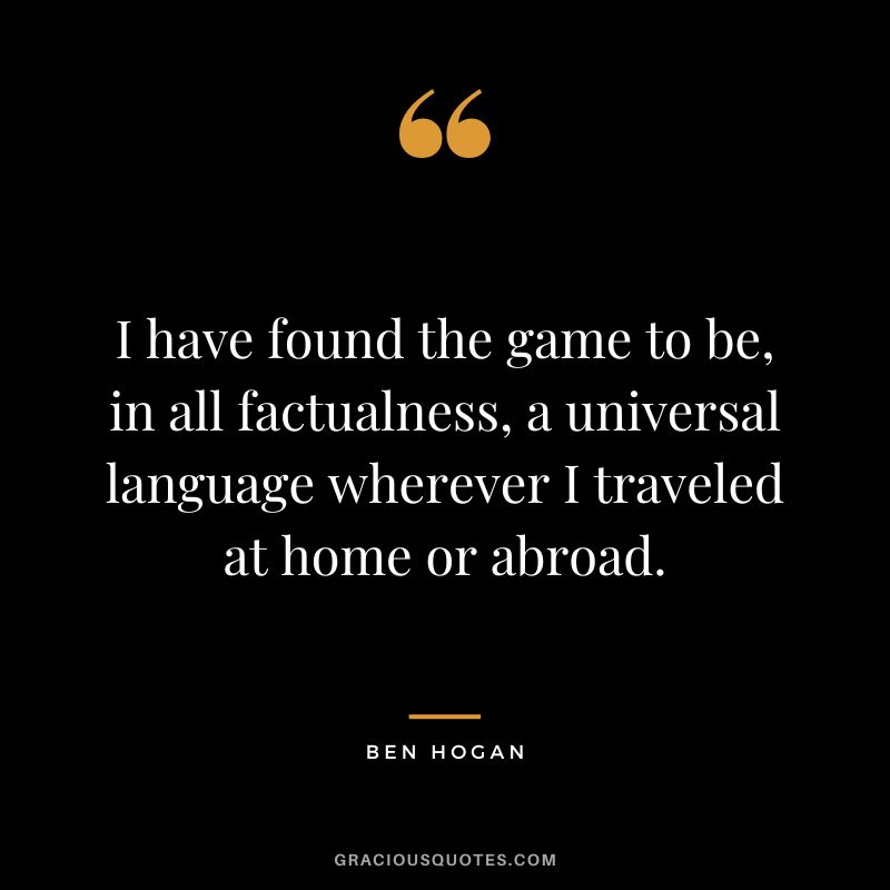 I have found the game to be, in all factualness, a universal language wherever I traveled at home or abroad. - Ben Hogan