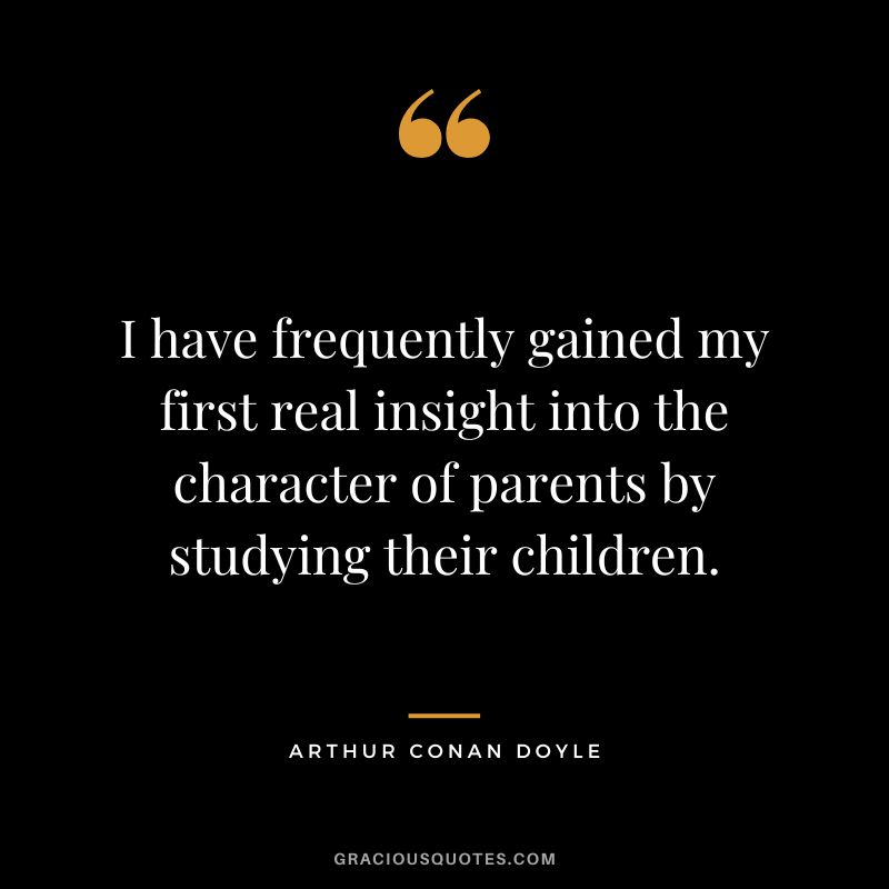 I have frequently gained my first real insight into the character of parents by studying their children. - Arthur Conan Doyle