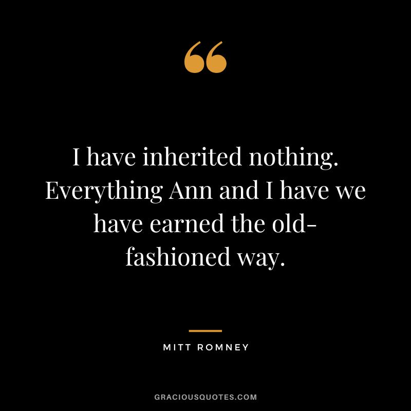 I have inherited nothing. Everything Ann and I have we have earned the old-fashioned way.