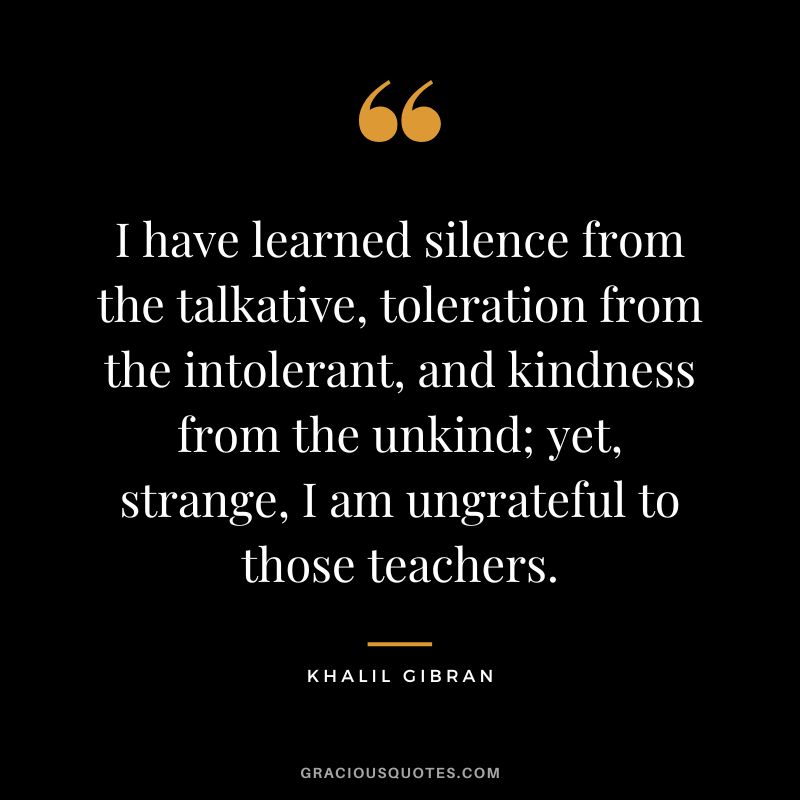 I have learned silence from the talkative, toleration from the intolerant, and kindness from the unkind; yet, strange, I am ungrateful to those teachers. - Khalil Gibran