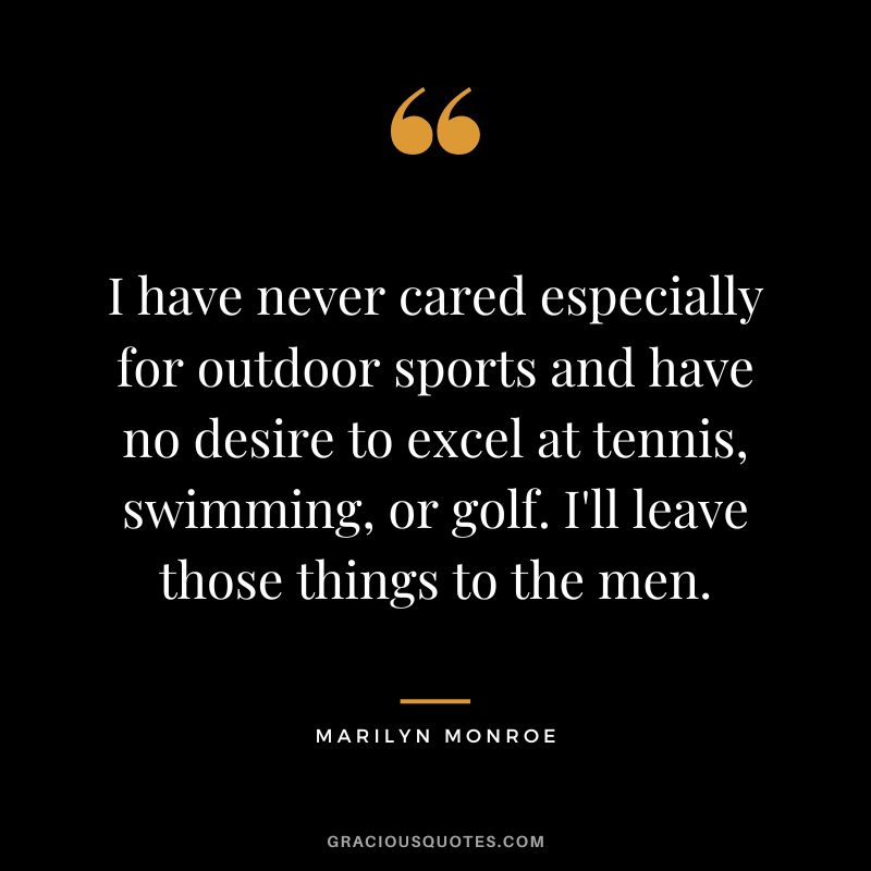 I have never cared especially for outdoor sports and have no desire to excel at tennis, swimming, or golf. I'll leave those things to the men. - Marilyn Monroe