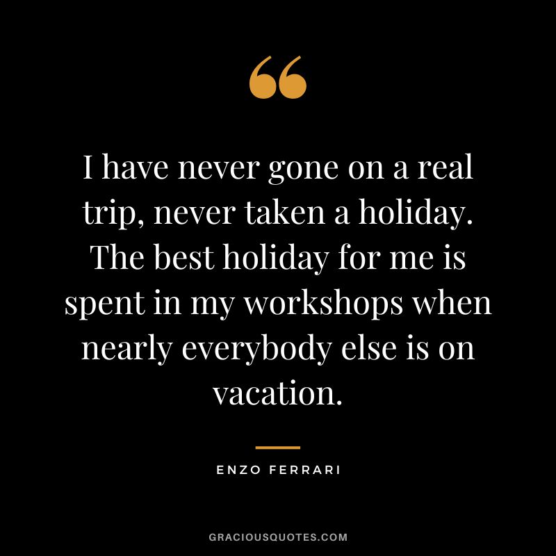 I have never gone on a real trip, never taken a holiday. The best holiday for me is spent in my workshops when nearly everybody else is on vacation. - Enzo Ferrari