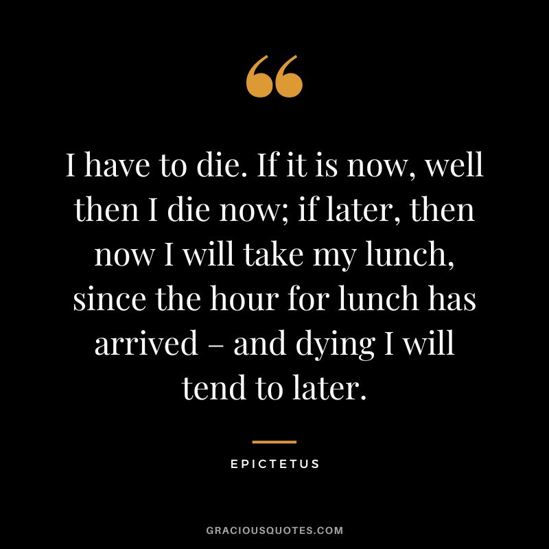 I have to die. If it is now, well then I die now; if later, then now I will take my lunch, since the hour for lunch has arrived – and dying I will tend to later. - Epictetus