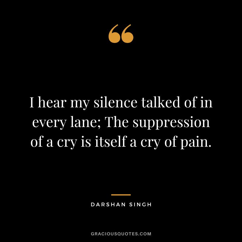 I hear my silence talked of in every lane; The suppression of a cry is itself a cry of pain. - Darshan Singh