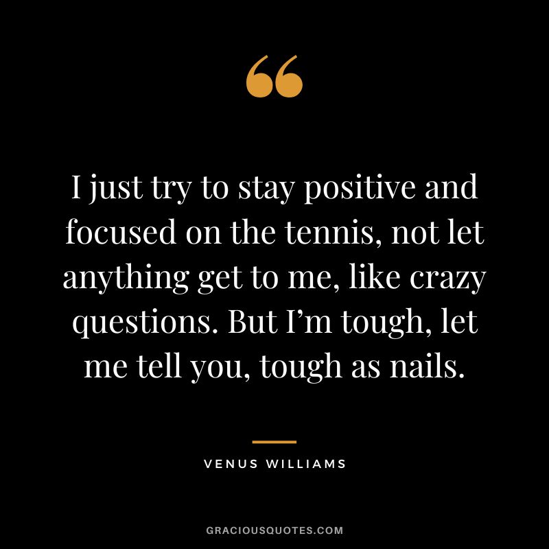 I just try to stay positive and focused on the tennis, not let anything get to me, like crazy questions. But I’m tough, let me tell you, tough as nails. - Venus Williams