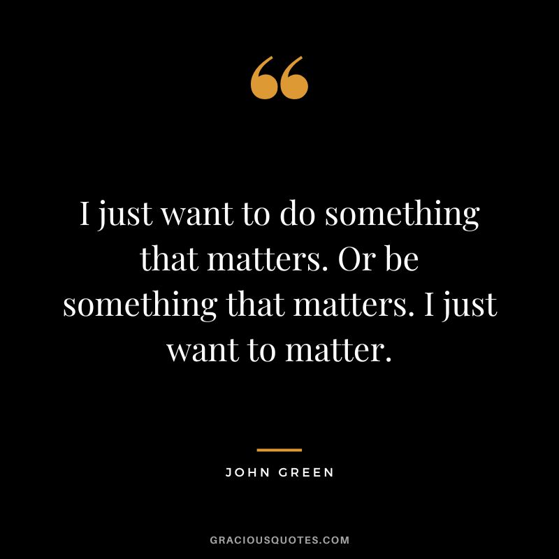 I just want to do something that matters. Or be something that matters. I just want to matter.