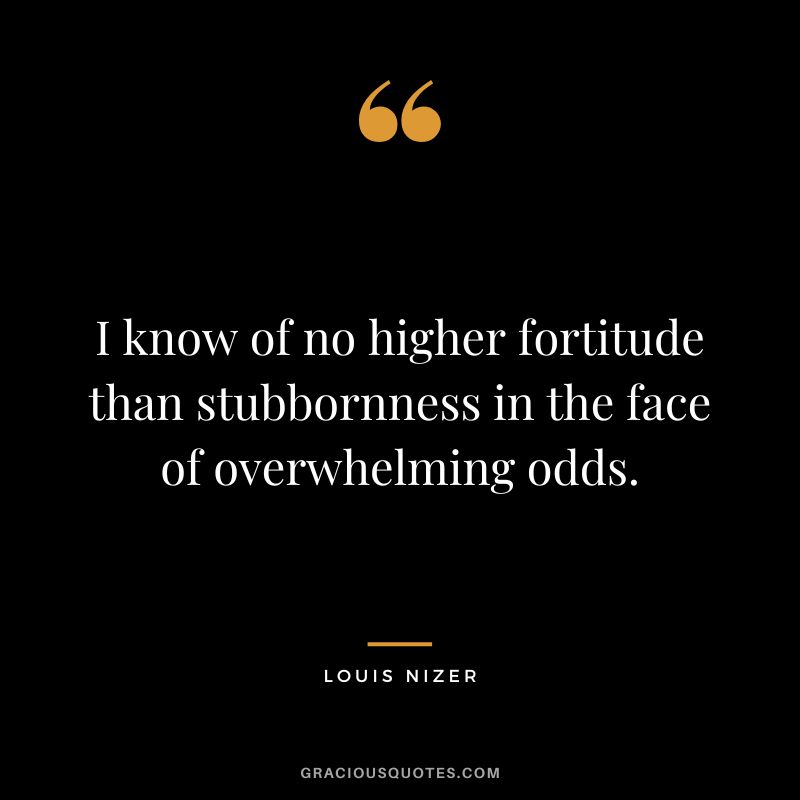 I know of no higher fortitude than stubbornness in the face of overwhelming odds. - Louis Nizer