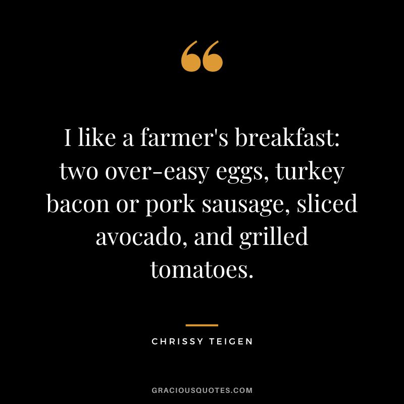 I like a farmer's breakfast two over-easy eggs, turkey bacon or pork sausage, sliced avocado, and grilled tomatoes. - Chrissy Teigen