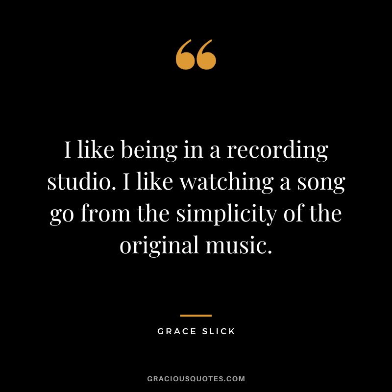 I like being in a recording studio. I like watching a song go from the simplicity of the original music. - Grace Slick