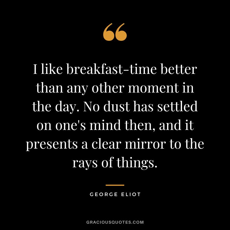 I like breakfast-time better than any other moment in the day. No dust has settled on one's mind then, and it presents a clear mirror to the rays of things. - George Eliot