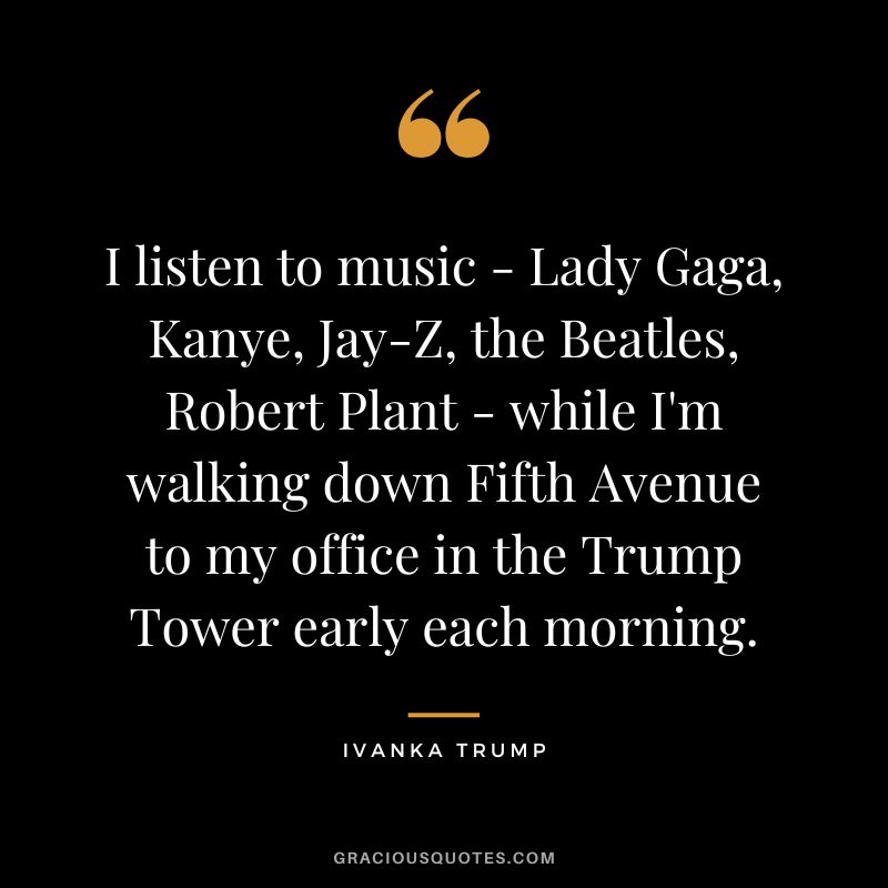 I listen to music - Lady Gaga, Kanye, Jay-Z, the Beatles, Robert Plant - while I'm walking down Fifth Avenue to my office in the Trump Tower early each morning.