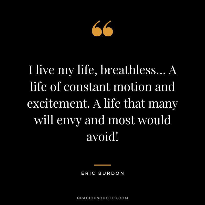 I live my life, breathless… A life of constant motion and excitement. A life that many will envy and most would avoid! - Eric Burdon
