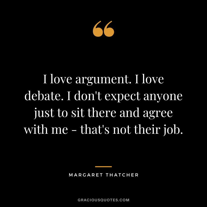 I love argument. I love debate. I don't expect anyone just to sit there and agree with me - that's not their job.