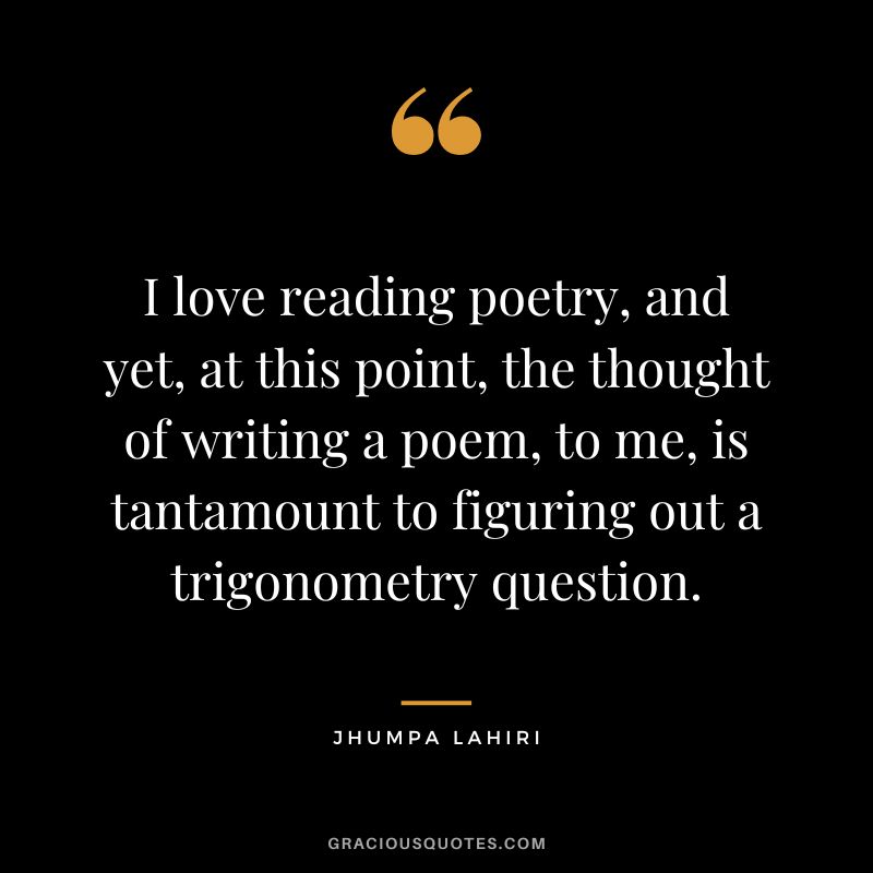 I love reading poetry, and yet, at this point, the thought of writing a poem, to me, is tantamount to figuring out a trigonometry question.