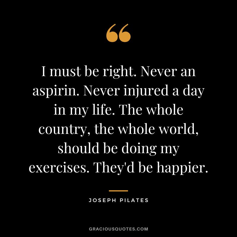 I must be right. Never an aspirin. Never injured a day in my life. The whole country, the whole world, should be doing my exercises. They'd be happier.