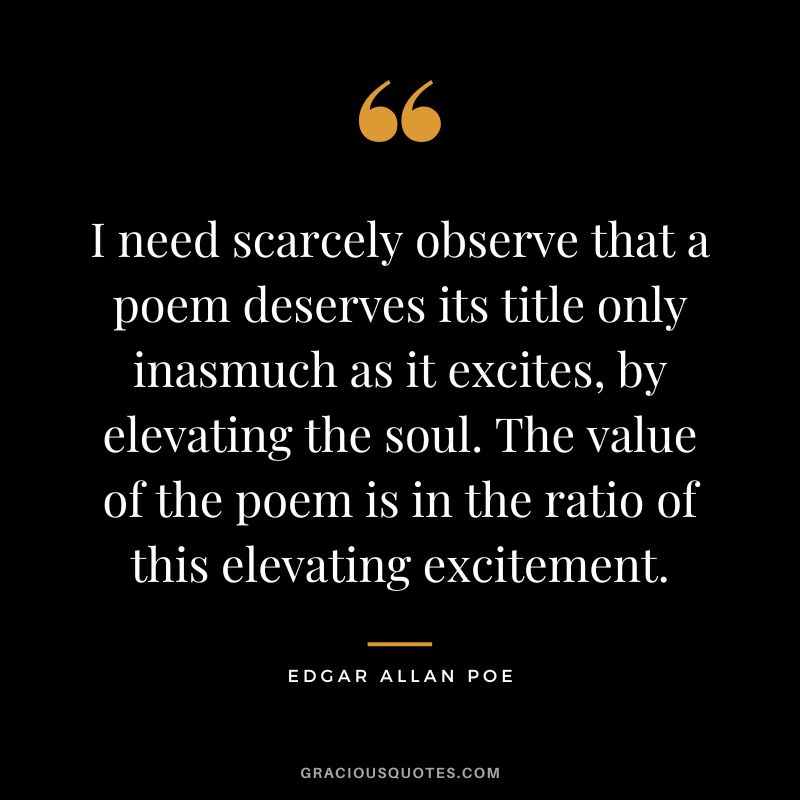 I need scarcely observe that a poem deserves its title only inasmuch as it excites, by elevating the soul. The value of the poem is in the ratio of this elevating excitement. - Edgar Allan Poe