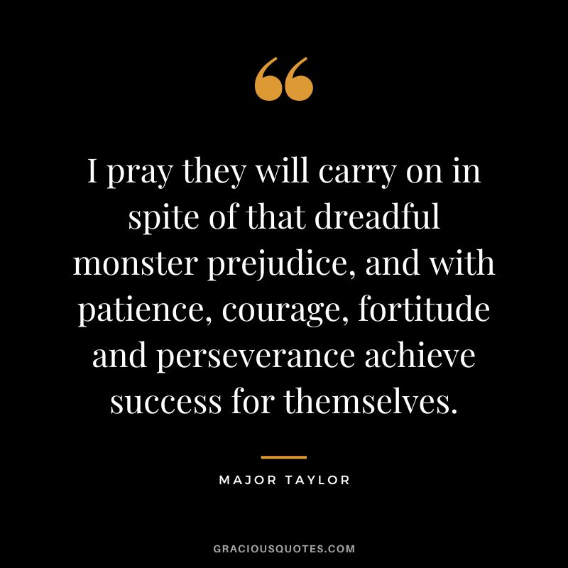 I pray they will carry on in spite of that dreadful monster prejudice, and with patience, courage, fortitude and perseverance achieve success for themselves. - Major Taylor