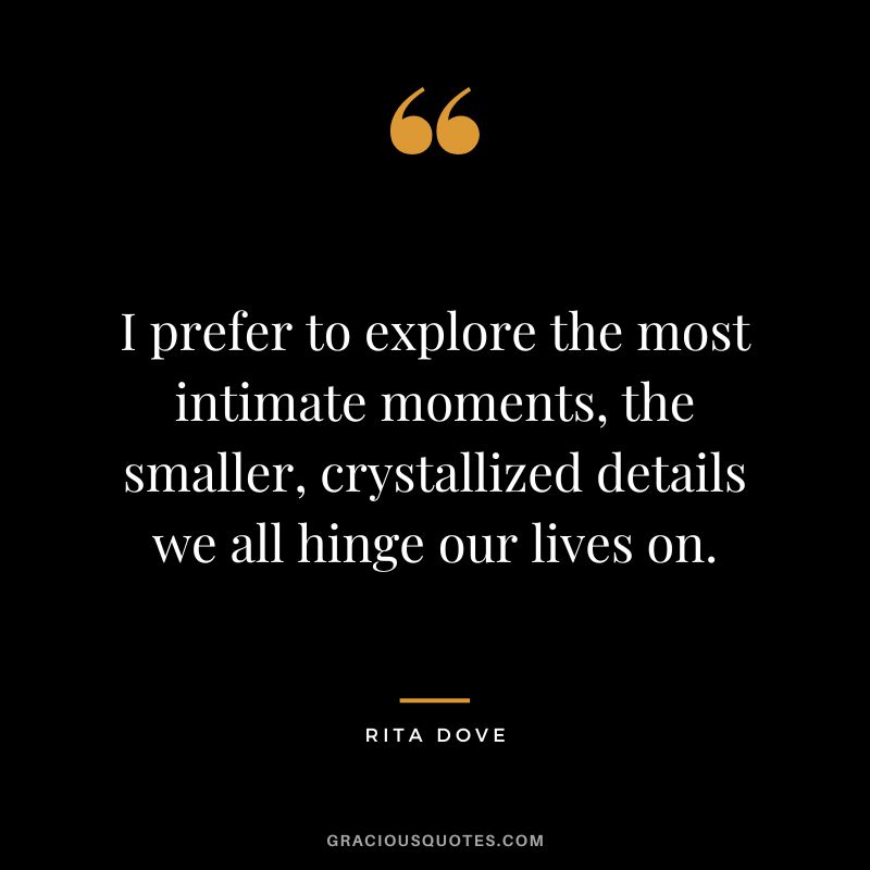 I prefer to explore the most intimate moments, the smaller, crystallized details we all hinge our lives on. - Rita Dove