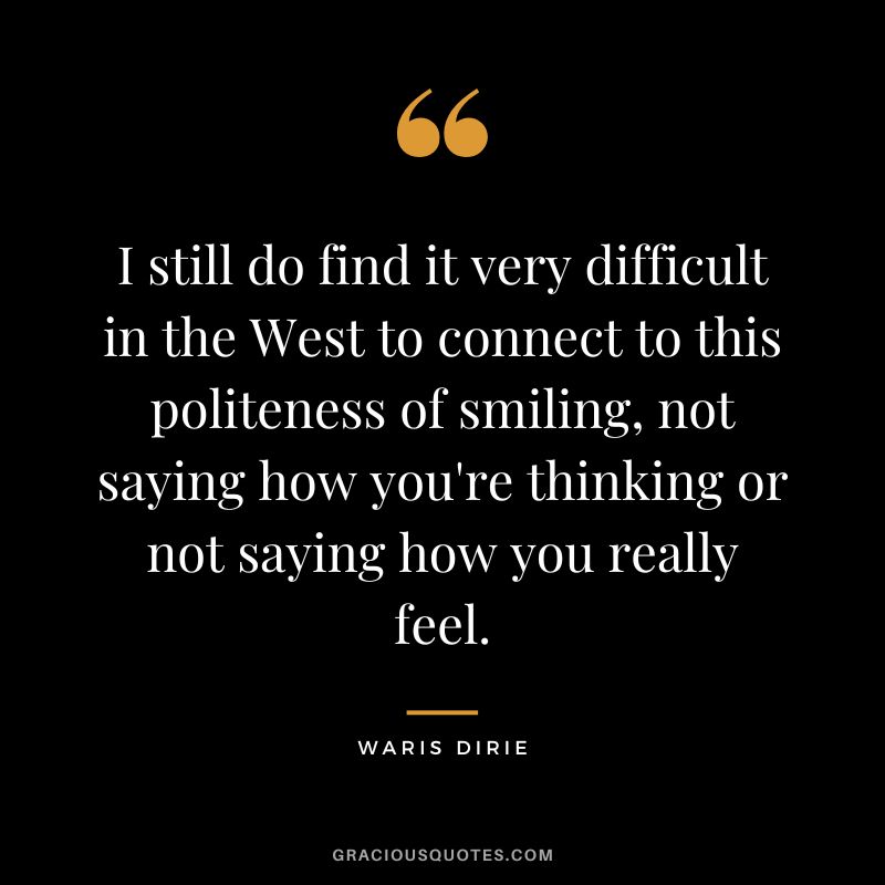 I still do find it very difficult in the West to connect to this politeness of smiling, not saying how you're thinking or not saying how you really feel. - Waris Dirie