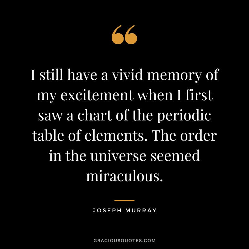 I still have a vivid memory of my excitement when I first saw a chart of the periodic table of elements. The order in the universe seemed miraculous. - Joseph Murray