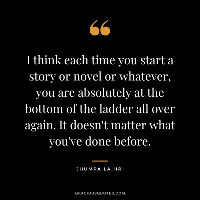 I think each time you start a story or novel or whatever, you are absolutely at the bottom of the ladder all over again. It doesn't matter what you've done before.