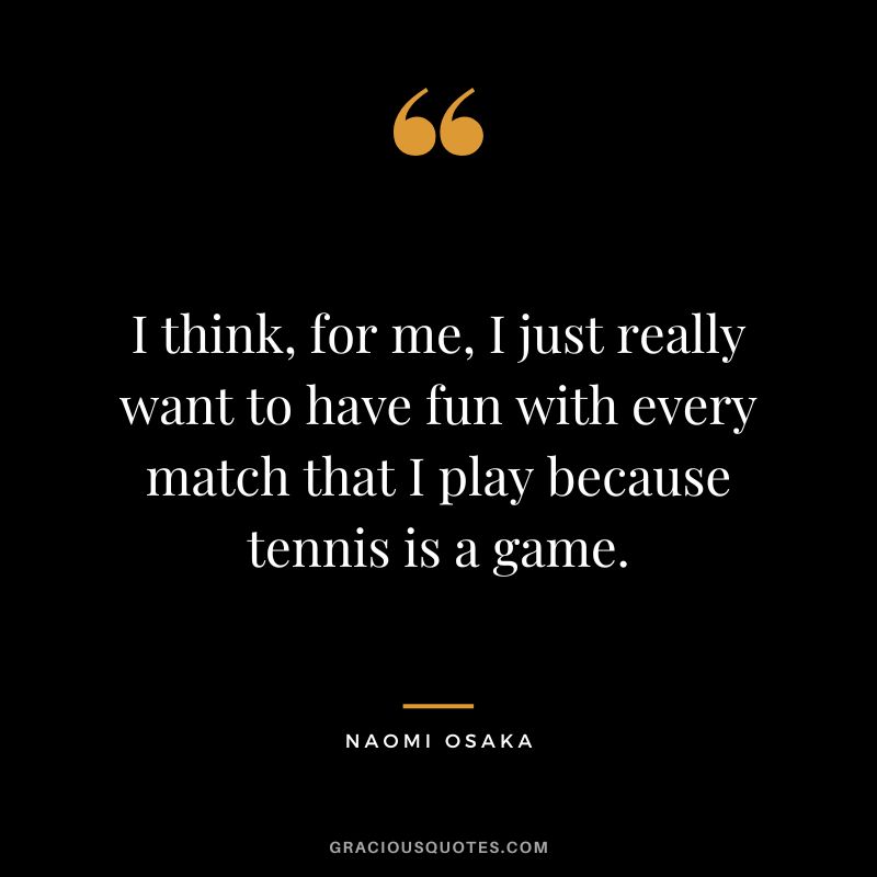 I think, for me, I just really want to have fun with every match that I play because tennis is a game. - Naomi Osaka
