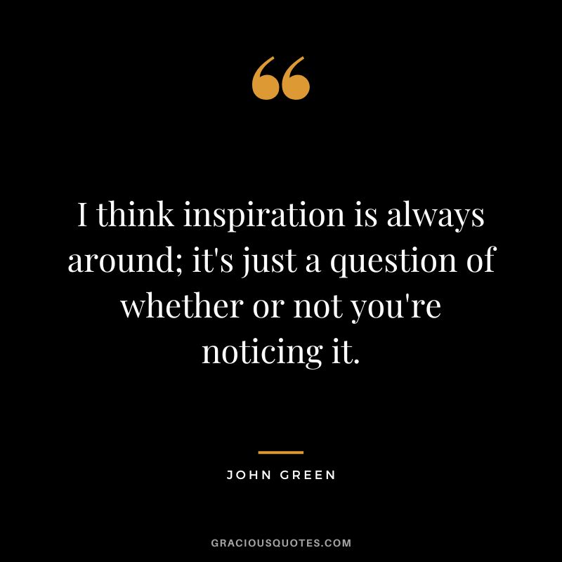 I think inspiration is always around; it's just a question of whether or not you're noticing it.