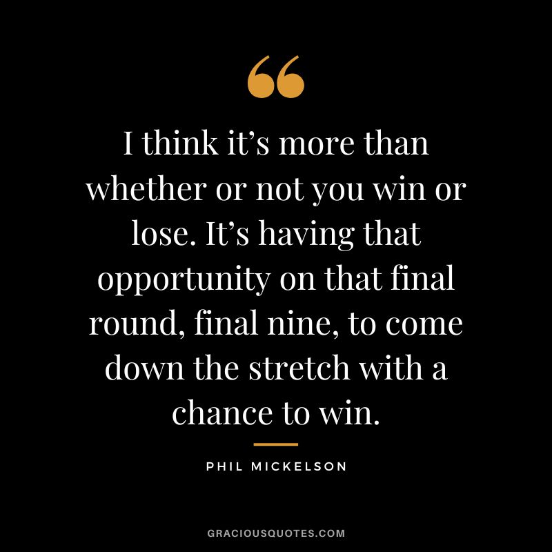 I think it’s more than whether or not you win or lose. It’s having that opportunity on that final round, final nine, to come down the stretch with a chance to win. - Phil Mickelson